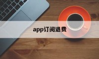 app订阅退费(订阅退费怎么操作)