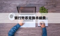 银行外币兑换手续费(银行外币兑换手续费怎么算)